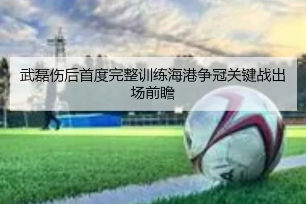 武磊伤后首度完整训练海港争冠关键战出场前瞻 | kaiyun